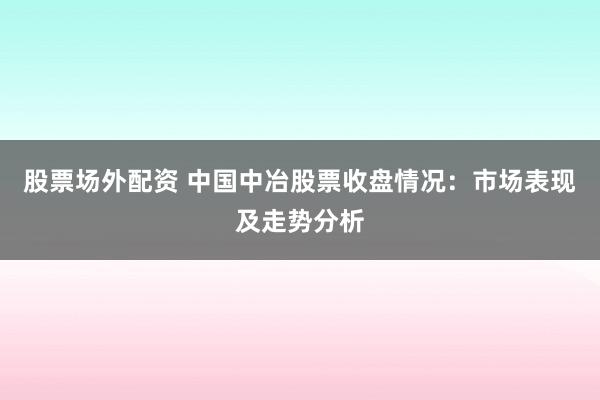 股票场外配资 中国中冶股票收盘情况：市场表现及走势分析