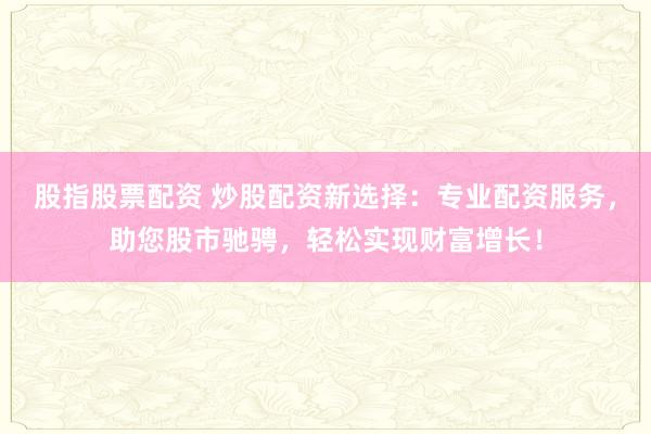 股指股票配资 炒股配资新选择：专业配资服务，助您股市驰骋，轻松实现财富增长！