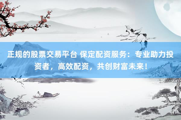 正规的股票交易平台 保定配资服务：专业助力投资者，高效配资，共创财富未来！