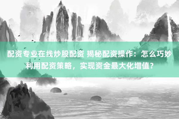 配资专业在线炒股配资 揭秘配资操作：怎么巧妙利用配资策略，实现资金最大化增值？