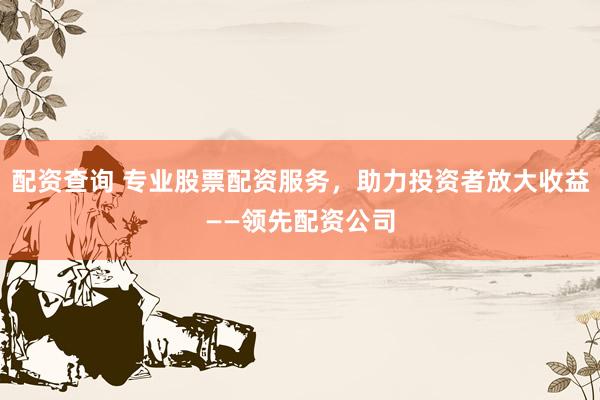 配资查询 专业股票配资服务，助力投资者放大收益——领先配资公司