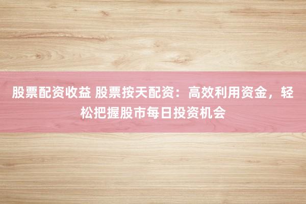 股票配资收益 股票按天配资：高效利用资金，轻松把握股市每日投资机会
