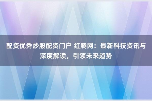 配资优秀炒股配资门户 红腾网：最新科技资讯与深度解读，引领未来趋势