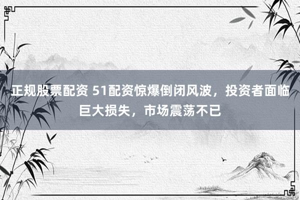 正规股票配资 51配资惊爆倒闭风波，投资者面临巨大损失，市场震荡不已