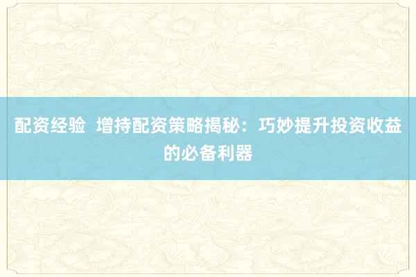 配资经验  增持配资策略揭秘：巧妙提升投资收益的必备利器