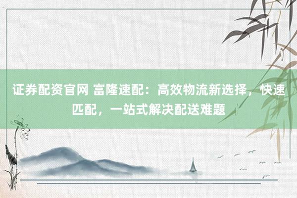 证券配资官网 富隆速配：高效物流新选择，快速匹配，一站式解决配送难题