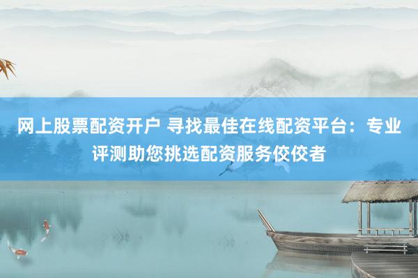 网上股票配资开户 寻找最佳在线配资平台：专业评测助您挑选配资服务佼佼者