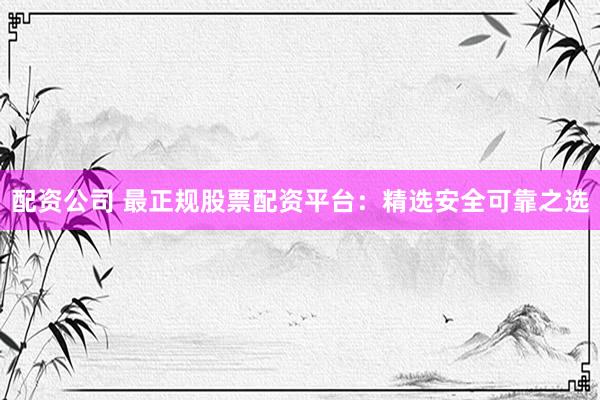 配资公司 最正规股票配资平台：精选安全可靠之选