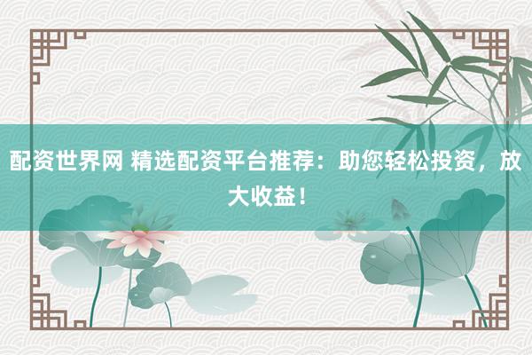 配资世界网 精选配资平台推荐：助您轻松投资，放大收益！