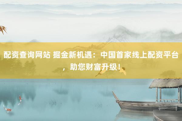 配资查询网站 掘金新机遇：中国首家线上配资平台，助您财富升级！