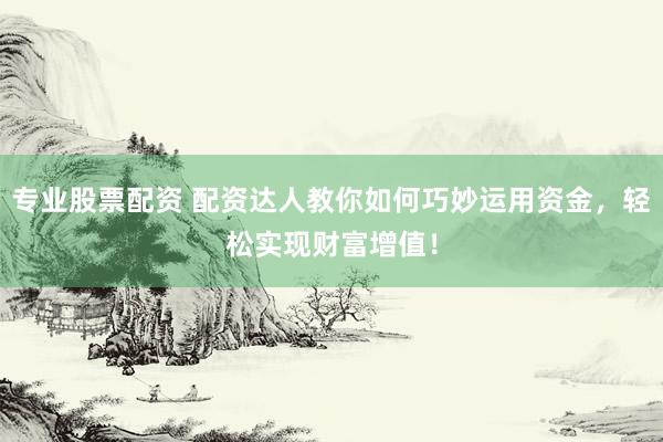 专业股票配资 配资达人教你如何巧妙运用资金，轻松实现财富增值！