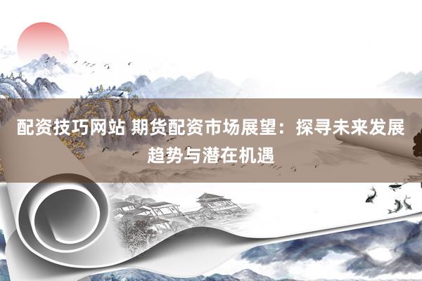 配资技巧网站 期货配资市场展望：探寻未来发展趋势与潜在机遇