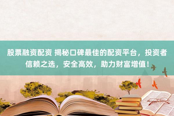 股票融资配资 揭秘口碑最佳的配资平台，投资者信赖之选，安全高效，助力财富增值！