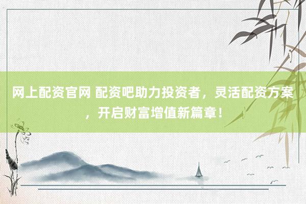 网上配资官网 配资吧助力投资者，灵活配资方案，开启财富增值新篇章！