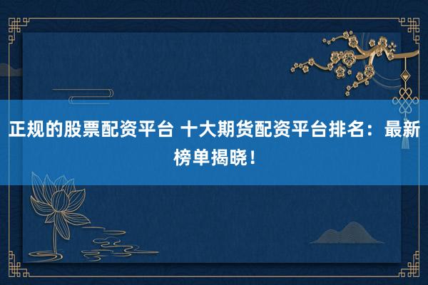 正规的股票配资平台 十大期货配资平台排名：最新榜单揭晓！