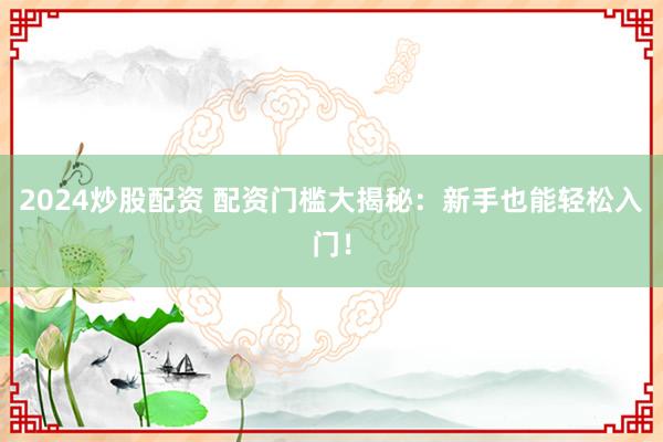 2024炒股配资 配资门槛大揭秘：新手也能轻松入门！