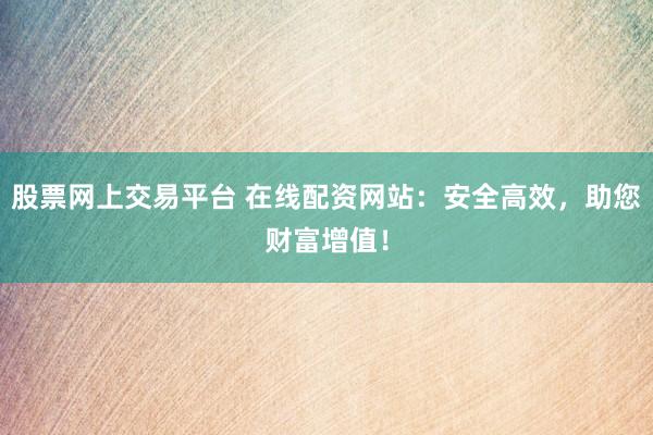 股票网上交易平台 在线配资网站：安全高效，助您财富增值！
