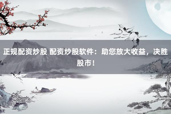 正规配资炒股 配资炒股软件：助您放大收益，决胜股市！