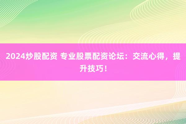 2024炒股配资 专业股票配资论坛：交流心得，提升技巧！