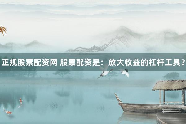 正规股票配资网 股票配资是：放大收益的杠杆工具？