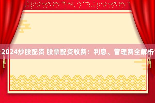 2024炒股配资 股票配资收费：利息、管理费全解析