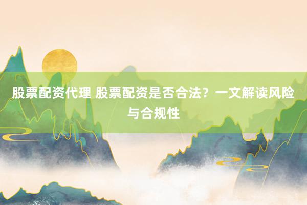 股票配资代理 股票配资是否合法？一文解读风险与合规性