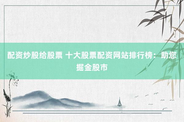 配资炒股给股票 十大股票配资网站排行榜：助您掘金股市