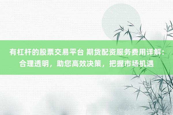 有杠杆的股票交易平台 期货配资服务费用详解：合理透明，助您高效决策，把握市场机遇
