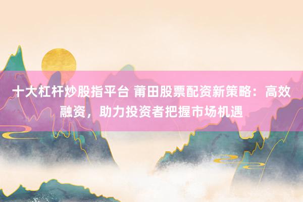 十大杠杆炒股指平台 莆田股票配资新策略：高效融资，助力投资者把握市场机遇