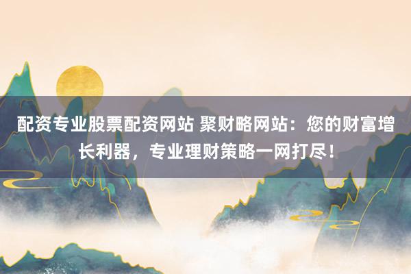 配资专业股票配资网站 聚财略网站：您的财富增长利器，专业理财策略一网打尽！