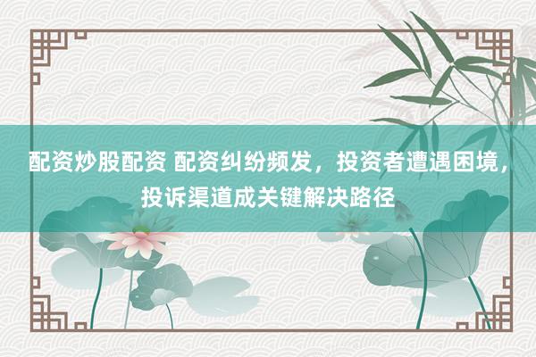 配资炒股配资 配资纠纷频发，投资者遭遇困境，投诉渠道成关键解决路径
