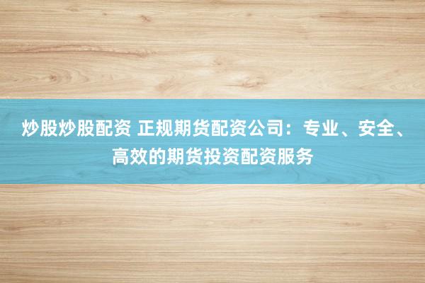 炒股炒股配资 正规期货配资公司：专业、安全、高效的期货投资配资服务