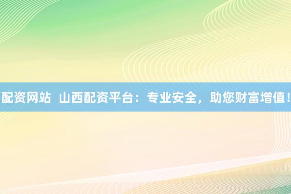 配资网站  山西配资平台：专业安全，助您财富增值！