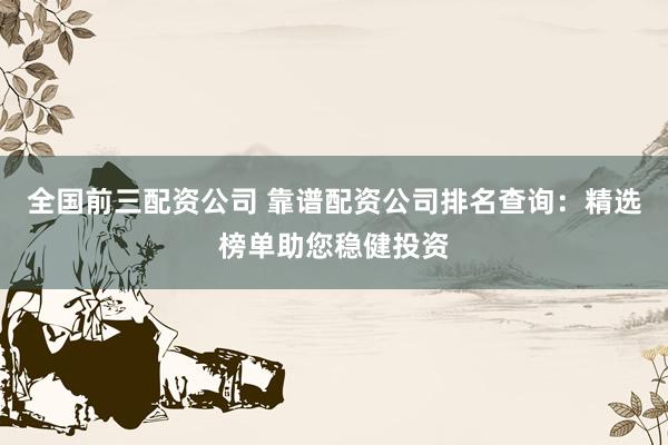 全国前三配资公司 靠谱配资公司排名查询：精选榜单助您稳健投资