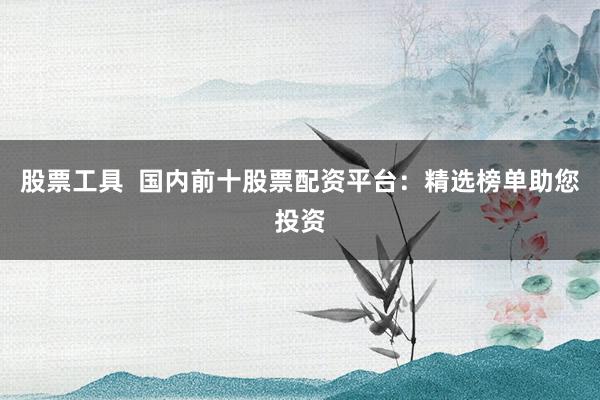 股票工具  国内前十股票配资平台：精选榜单助您投资