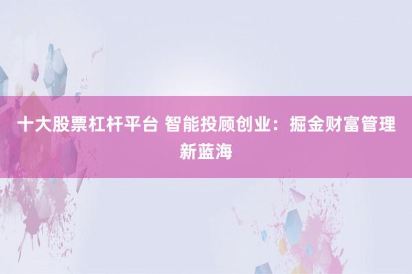 十大股票杠杆平台 智能投顾创业：掘金财富管理新蓝海