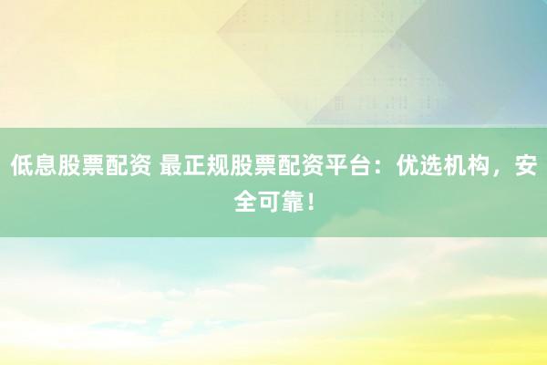低息股票配资 最正规股票配资平台：优选机构，安全可靠！