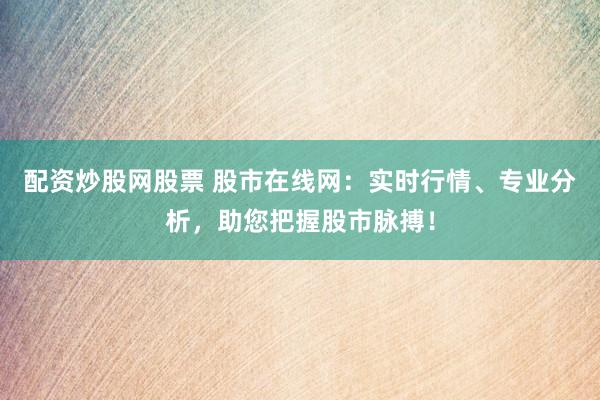 配资炒股网股票 股市在线网：实时行情、专业分析，助您把握股市脉搏！