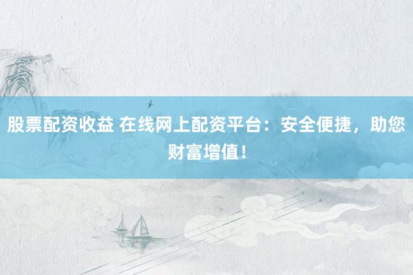 股票配资收益 在线网上配资平台：安全便捷，助您财富增值！