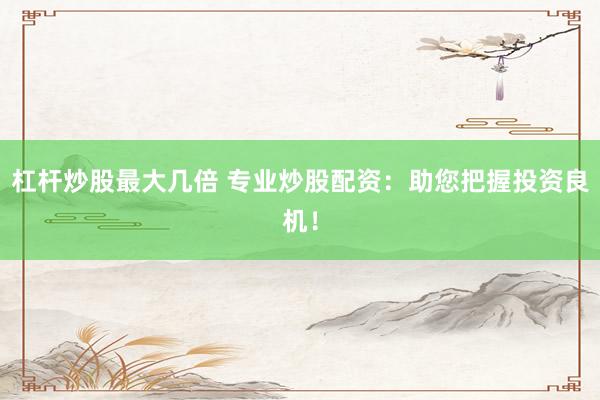 杠杆炒股最大几倍 专业炒股配资：助您把握投资良机！