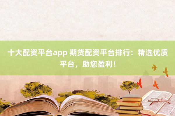 十大配资平台app 期货配资平台排行：精选优质平台，助您盈利！