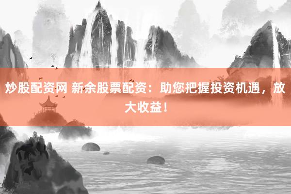 炒股配资网 新余股票配资：助您把握投资机遇，放大收益！