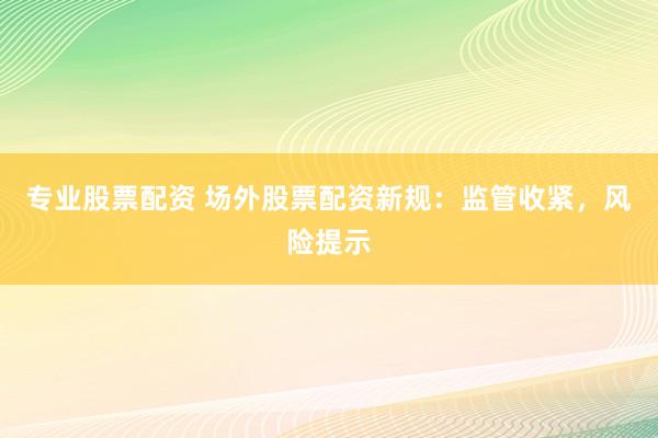 专业股票配资 场外股票配资新规：监管收紧，风险提示