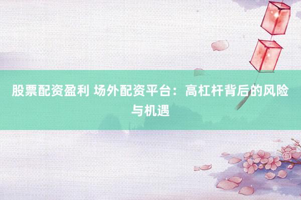 股票配资盈利 场外配资平台：高杠杆背后的风险与机遇
