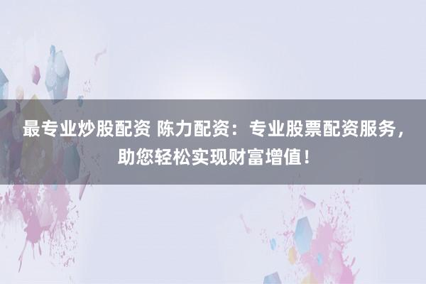 最专业炒股配资 陈力配资：专业股票配资服务，助您轻松实现财富增值！