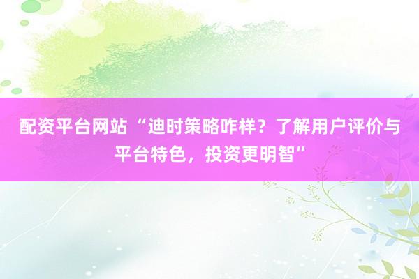 配资平台网站 “迪时策略咋样？了解用户评价与平台特色，投资更明智”