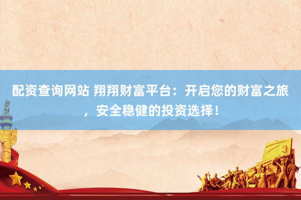 配资查询网站 翔翔财富平台：开启您的财富之旅，安全稳健的投资选择！