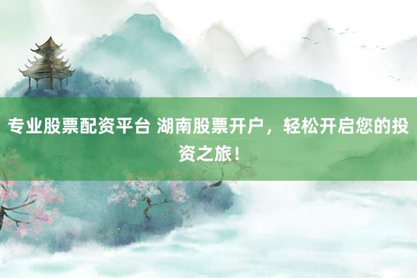 专业股票配资平台 湖南股票开户，轻松开启您的投资之旅！