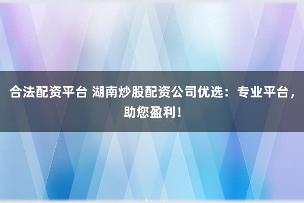 合法配资平台 湖南炒股配资公司优选：专业平台，助您盈利！
