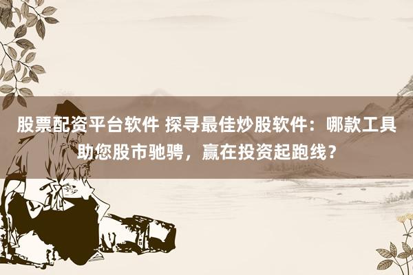 股票配资平台软件 探寻最佳炒股软件：哪款工具助您股市驰骋，赢在投资起跑线？